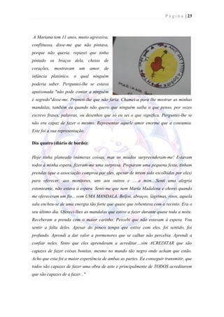 P á g i n a | 23



A Mariana tem 11 anos, muito agressiva,
conflituosa, disse-me que não pintava,
porque não queria. reparei que tinha
pintado os braços dela, cheios de
corações,   mostravam     um     amor   de
infância platónico, o qual ninguém
poderia saber. Perguntei-lhe se estava
apaixonada "não pode contar a ninguém
é segredo"disse-me. Prometi-lhe que não faria. Chamei-a para lhe mostrar as minhas
mandalas, também eu quando não quero que ninguém saiba o que penso, por vezes
escrevo frases, palavras, ou desenhos que só eu sei o que significa. Perguntei-lhe se
não era capaz de fazer o mesmo. Representar aquele amor enorme que a consumia.
Este foi a sua representação.

Dia quatro (diário de bordo):


Hoje tinha planeado inúmeras coisas, mas os miúdos surpreenderam-me! Estavam
todos à minha espera, fizeram-me uma surpresa. Preparam uma pequena festa, tinham
prendas (que a associação comprou por eles, apesar de terem sido escolhidas por eles)
para oferecer, aos monitores, uns aos outros e .....a mim....Senti uma alegria
estonteante, não estava á espera. Senti-me que nem Maria Madalena e chorei quando
me ofereceram um fio... com UMA MANDALA. Beijos, abraços, lágrimas, risos, aquela
sala encheu-se de uma energia tão forte que quase que rebentava com o recinto. Era o
seu último dia. Ofereci-lhes as mandalas que estive a fazer durante quase toda a noite.
Receberam a prenda com o maior carinho. Percebi que não estavam à espera. Vou
sentir a falta deles. Apesar do pouco tempo que estive com eles, foi sentido, foi
profundo. Aprendi a dar valor a pormenores que se calhar não percebia. Aprendi a
confiar neles. Sinto que eles aprenderam a acreditar....sim ACREDITAR que são
capazes de fazer coisas bonitas, mesmo no mundo tão negro onde acham que estão.
Acho que esta foi a maior experiência de ambas as partes. Eu conseguir transmitir, que
todos são capazes de fazer uma obra de arte e principalmente de TODOS acreditarem
que são capazes de a fazer..."
 