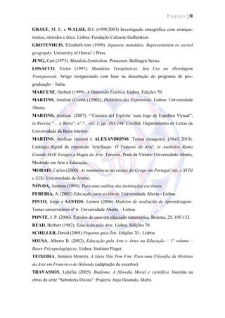 P á g i n a | II

GRAUE, M. E. e WALSH, D.J. (1998/2003) Investigação etnográfica com crianças:
teorias, métodos e ética. Lisboa: Fundação Calouste Gulbenkian
GROTENHUIS, Elizabeth tem (1999). Japanese mandalas. Representation os sacred
geography. University of Hawai’ i Press
JUNG, Carl (1973). Mandala Symbolism. Princeton: Bollingen Series.
LOSACCO, Victor (1997). Mandalas Terapêuticas: Seu Uso na Abordagem
Transpessoal. Artigo reorganizado com base na dissertação do programa de pós-
graduação – Índia.
MARCUSE, Herbert (1999). A Dimensão Estética. Lisboa. Edições 70.
MARTINS, Amílcar (Coord.) (2002). Didáctica das Expressões. Lisboa: Universidade
Aberta.
MARTINS, Amílcar. (2007). ―’Cuentos del Espíritu’ num Jogo de Espelhos Virtual‖,
in Revista "… à Beira", nº 7 , vol. 1, pp. 183-194. Covilhã: Departamento de Letras da
Universidade da Beira Interior.
MARTINS, Amílcar (textos) e ALEXANDRINO, Teresa (imagens). (Abril 2010).
Catálogo digital da exposição 'ArteNauta: O Viajante da Arte', in Auditório Ramo
Grande MAE Estágio a Magia da Arte. Terceira, Praia da Vitória: Universidade Aberta,
Mestrado em Arte e Educação.
MORAIS, Carlos (2000). As mnemónicas no ensino do Grego em Portugal (séc.s XVIII
e XIX). Universidade de Aveiro.
NÓVOA, António (1999). Para uma análise das instituições escolares.
PEREIRA, A. (2002) Educação para a ciência. Universidade Aberta - Lisboa.
PINTO, Jorge e SANTOS, Leonor (2006) Modelos de avaliação de Aprendizagens.
Temas universitários nº 6. Universidade Aberta – Lisboa
PONTE, J. P. (2006). Estudos de caso em educação matemática. Bolema, 25, 105-132.
READ, Herbert (1982). Educação pela Arte. Lisboa. Edições 70.
SCHILLER, David (2005) Pequeno guia Zen. Edições 70 - Lisboa
SOUSA, Alberto B. (2003), Educação pela Arte e Artes na Educação – 1º volume –
Bases Psicopedagógicas. Lisboa. Instituto Piaget.
TEIXEIRA, António Moreira, A Ideia Não Tem Fim: Para uma Filosofia da História
da Arte em Francisco de Holanda (adaptação de excertos)
TRAVASSOS, Lubélia (2005). Budismo. A filosofia Moral e científica. Inserida na
obras da série "Sabedoria Divina". Projecto Anjo Dourado, Mafra.
 