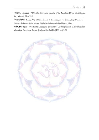 P á g i n a | III

TUCCI, Giuseppe (1969). The theory and practice of the Mandala. Dover publications,
inc. Mineola, New York
TUCKMAN, Bruce W.; (2005) Manual de Investigação em Educação; (3ª edição) –
Serviço de Educação de bolsas, Fundação Calouste Gulbenkian – Lisboa.
WOODS, Peter (1987/1998) La escuela por dentro. La etnografia en la investigación
educativa. Barcelona: Temas de educación. Paidós/MEC pp.49-50
 