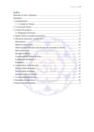 Página |3


Índice
Mestrado em Arte e Educação .......................................................................................... 1
Introdução ......................................................................................................................... 4
1. Enquadramento ............................................................................................................. 5
   1.1. A cidade de Almada .............................................................................................. 5
2. A Associação Shams..................................................................................................... 6
3. Contexto da pesquisa .................................................................................................... 8
   3.1 Pedagogia da Situação ............................................................................................ 8
4. Quadro teórico-conceptual da pesquisa: ....................................................................... 9
5. Oficina de expressões: Acredita em ti ........................................................................ 10
   Destinatários ............................................................................................................... 10
   Objectivos da pesquisa: .............................................................................................. 10
   Materiais disponibilizados pela Pousada de Juventude de Almada: .......................... 11
   Meios necessários: ...................................................................................................... 11
   Duração da Oficina: .................................................................................................... 11
   Coordenação da Colónia de férias: ............................................................................. 11
   Coordenação da Oficina: ............................................................................................ 11
   Estratégias:.................................................................................................................. 12
6. A experiência vivida dia-a-dia:................................................................................... 19
   Dia dois (diário de bordo):.......................................................................................... 20
   Dia três (diário de bordo): .......................................................................................... 22
   Dia quatro (diário de bordo): ...................................................................................... 23
7. A interpretação de cada um: ....................................................................................... 24
8. Resultados da experiência: ......................................................................................... 26
9. Referências Bibliográficas:............................................................................................ I
 