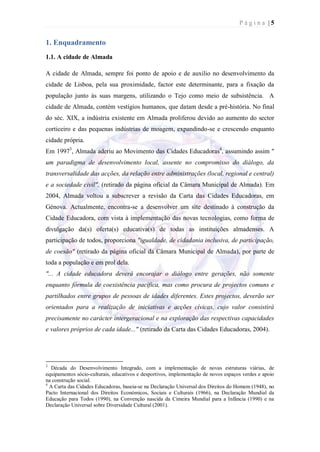 Página |5


1. Enquadramento
1.1. A cidade de Almada

A cidade de Almada, sempre foi ponto de apoio e de auxilio no desenvolvimento da
cidade de Lisboa, pela sua proximidade, factor este determinante, para a fixação da
população junto às suas margens, utilizando o Tejo como meio de subsistência. A
cidade de Almada, contém vestígios humanos, que datam desde a pré-história. No final
do séc. XIX, a indústria existente em Almada proliferou devido ao aumento do sector
corticeiro e das pequenas indústrias de moagem, expandindo-se e crescendo enquanto
cidade própria.
Em 19973, Almada aderiu ao Movimento das Cidades Educadoras4, assumindo assim "
um paradigma de desenvolvimento local, assente no compromisso do diálogo, da
transversalidade das acções, da relação entre administrações (local, regional e central)
e a sociedade civil", (retirado da página oficial da Câmara Municipal de Almada). Em
2004, Almada voltou a subscrever a revisão da Carta das Cidades Educadoras, em
Génova. Actualmente, encontra-se a desenvolver um site destinado à construção da
Cidade Educadora, com vista à implementação das novas tecnologias, como forma de
divulgação da(s) oferta(s) educativa(s) de todas as instituições almadenses. A
participação de todos, proporciona "igualdade, de cidadania inclusiva, de participação,
de coesão" (retirado da página oficial da Câmara Municipal de Almada), por parte de
toda a população e em prol dela.
"... A cidade educadora deverá encorajar o diálogo entre gerações, não somente
enquanto fórmula de coexistência pacífica, mas como procura de projectos comuns e
partilhados entre grupos de pessoas de idades diferentes. Estes projectos, deverão ser
orientados para a realização de iniciativas e acções cívicas, cujo valor consistirá
precisamente no carácter intergeracional e na exploração das respectivas capacidades
e valores próprios de cada idade..." (retirado da Carta das Cidades Educadoras, 2004).




3
  Década do Desenvolvimento Integrado, com a implementação de novas estruturas viárias, de
equipamentos sócio-culturais, educativos e desportivos, implementação de novos espaços verdes e apoio
na construção social.
4
  A Carta das Cidades Educadoras, baseia-se na Declaração Universal dos Direitos do Homem (1948), no
Pacto Internacional dos Direitos Económicos, Sociais e Culturais (1966), na Declaração Mundial da
Educação para Todos (1990), na Convenção nascida da Cimeira Mundial para a Infância (1990) e na
Declaração Universal sobre Diversidade Cultural (2001).
 