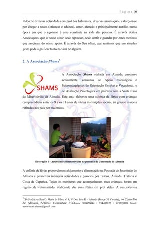 Página |6

Palco de diversas actividades em prol dos habitantes, diversas associações, esforçam-se
por chegar a todos (crianças e adultos), amor, atenção e principalmente auxílio, numa
época em que o egoísmo é uma constante na vida das pessoas. É através destas
Associações, que o nosso olhar deve repousar, deve sentir e guardar por estes meninos
que precisam do nosso apoio. É através do Seu olhar, que sentimos que um simples
gesto pode significar tanto na vida de alguém.


2. A Associação Shams5


                                 A Associação Shams sediada em Almada, promove
                                 actualmente,     consultas    de    Apoio     Psicológico     e
                                 Psicopedagógico, de Orientação Escolar e Vocacional, e
                                 de Avaliação Psicológica em parceria com a Santa Casa
da Misericórdia de Almada. Este ano, elaborou uma colónia de férias com crianças
compreendidas entre os 9 e os 18 anos de várias instituições sociais, na grande maioria
retiradas aos pais por mal tratos.




          Ilustração 1 - Actividades desenvolvidas na pousada da Juventude de Almada


A colónia de férias proporcionou alojamento e alimentação na Pousada de Juventude de
Almada e promoveu inúmeras actividades e passeios por Lisboa, Almada, Trafaria e
Costa da Caparica. Todos os monitores que acompanharam estas crianças, foram em
regime de voluntariado, abdicando das suas férias em prol delas. A sua extrema


5
 Sediada na Rua D. Maria da Silva, nº 8, 1º Dto. Sala D – Almada (Praça Gil Vicente), no Conselho
de Almada, Setúbal. Contactos: Telefones: 960050044 / 934403872 / 919399109 Email:
associacao.shams@gmail.com
 