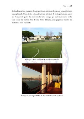 Página |7

dedicação e carinho para com eles, proporcionou ambientes de elevado companheirismo
e cumplicidade. Numa destas actividades, tive a felicidade de poder participar e acabei
por ficar durante quatro dias a acompanhar estas crianças que muito marcaram a minha
vida e que me fizeram olhar de uma forma diferente, estes pequenos mundos tão
fechados à nossa sociedade.




                   Ilustração 2- Vista da Pousada da Juventude de Almada




            Ilustração 3 - vistan para Lisboa da Pousada da Juventude de Almada
 