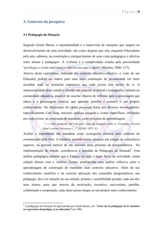Página |8


3. Contexto da pesquisa


3.1 Pedagogia da Situação


Segundo Gisèle Barret, a espontaneidade e o imprevisto de situações que surgem no
desenvolvimento de uma actividade, são como degraus que nós, enquanto Educadores
pela arte, subimos, na construção e enriquecimento de uma visão pedagógica e afectiva
entre alunos e pedagogos. A vivência e a cumplicidade criadas pela proximidade
"privilegia o vivido individual e colectivo no aqui e agora" (Martins, 2006: 117).
Através desta experiência, realizada em contexto educativo-afectivo, a visão de um
Educador poderá ser matriz para uma nova construção de proximidade em fazer
acreditar mais no potencial expressivo que cada jovem tem dentro de si. A
intencionalidade deste estudo é abordar um conceito doutrinal e iconográfico milenar na
comunidade educativa, possível de suscitar objecto de reflexão para a personagem que
educa e a personagem criativa, que aprende, partilha e constrói o seu próprio
conhecimento. Na observação de várias pesquisas feitas por diversos investigadores,
especificamente Carl Jung, tenciono analisar imagens e ícones específicos, utilizados
por cada jovem, na construção de mandalas, como processo de aprendizagem.
                 “ (…) Only gradually did I discover what the mandala really is: Formation, Eternal
                 Mind’s eternal recreation (…)” (JUNG: 1973: V)
Avaliar a importância das mandalas como iconografia artística num contexto de
comunicação pela Arte. A mandala, permite assim, alcançar um estágio de consciência
superior, na procura interior de um caminho mais próximo da transcendência. Na
implementação do estudo, considera-se a mandala da Pedagogia da Situação6. Esta
análise pedagógica permite que o Espaço, ou seja, o lugar físico da actividade, numa
relação directa com a variável Tempo, predisponha uma análise reflexiva entre a
aprendizagem de construção de mandalas num contexto educativo. Além do seu
conhecimento científico e da correcta aplicação dos conteúdos programáticos, um
pedagogo, deve ter atenção na sua atitude, postura e sensibilidade perante cada um dos
seus alunos, para que através da motivação, incentivo, auto-estima, partilha,
colaboração e cooperação, cada aluno possa chegar ao seu próprio auto-conhecimento.



6
 A pedagogia da Situação foi apresentada por Gisèle Barret, em “Essai sur la pédagogie de la situation
en expression dramatique et en éducation” em 1986
 
