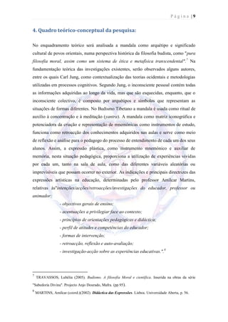 Página |9


4. Quadro teórico-conceptual da pesquisa:

No enquadramento teórico será analisada a mandala como arquétipo e significado
cultural de povos orientais, numa perspectiva histórica da filosofia budista, como "pura
filosofia moral, assim como um sistema de ética e metafísica transcendental".7 Na
fundamentação teórica das investigações existentes, serão observados alguns autores,
entre os quais Carl Jung, como contextualização das teorias ocidentais e metodologias
utilizadas em processos cognitivos. Segundo Jung, o inconsciente pessoal contém todas
as informações adquiridas ao longo da vida, mas que são esquecidas, enquanto, que o
inconsciente colectivo, é composto por arquétipos e símbolos que representam as
situações de formas diferentes. No Budismo Tibetano a mandala é usada como ritual de
auxílio à concentração e à meditação (yantra). A mandala como matriz iconográfica e
potenciadora da criação e representação de mnemónicas como instrumentos de estudo,
funciona como retroacção dos conhecimentos adquiridos nas aulas e serve como meio
de reflexão e análise para o pedagogo do processo de entendimento de cada um dos seus
alunos. Assim, a expressão plástica, como instrumento mnemónico e auxiliar de
memória, nesta situação pedagógica, proporciona a utilização de experiências vividas
por cada um, tanto na sala de aula, como das diferentes variáveis aleatórias ou
imprevisíveis que possam ocorrer no exterior. As indicações e principais directrizes das
expressões artísticas na educação, determinadas pelo professor Amílcar Martins,
relativas às"intenções/acções/retroacções/investigações do educador, professor ou
animador:
                  - objectivos gerais de ensino;
                  - acentuações a privilegiar face ao contexto;
                  - princípios de orientações pedagógicas e didáctica;
                  - perfil de atitudes e competências do educador;
                  - formas de intervenção;
                  - retroacção, reflexão e auto-avaliação;
                  - investigação-acção sobre as experiências educativas.".8




7
    TRAVASSOS, Lubélia (2005). Budismo. A filosofia Moral e científica. Inserida na obras da série
"Sabedoria Divina". Projecto Anjo Dourado, Mafra. (pp.95).
8
    MARTINS, Amílcar (coord.)(2002). Didáctica das Expressões. Lisboa. Universidade Aberta, p. 56.
 