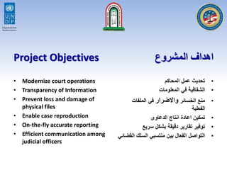 Project Objectives
• Modernize court operations
• Transparency of Information
• Prevent loss and damage of
physical files
• Enable case reproduction
• On-the-fly accurate reporting
• Efficient communication among
judicial officers
•‫المحاكم‬ ‫عمل‬ ‫تحديث‬
•‫المعلومات‬ ‫في‬ ‫الشفافية‬
•‫الخسائر‬ ‫منع‬‫واالضرار‬‫الملفات‬ ‫في‬
‫الفعلية‬
•‫الدعاوى‬ ‫انتاج‬ ‫اعادة‬ ‫تمكين‬
•‫سريع‬ ‫بشكل‬ ‫دقيقة‬ ‫تقارير‬ ‫توفير‬
•‫ا‬ ‫السلك‬ ‫منتسبي‬ ‫بين‬ ‫الفعال‬ ‫التواصل‬‫لقضائي‬
‫المشروع‬ ‫اهداف‬
 