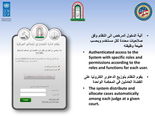 •‫وفق‬ ‫النظام‬ ‫الى‬ ‫المرخص‬ ‫الدخول‬ ‫آلية‬
‫وبحسب‬ ‫مستخدم‬ ‫لكل‬ ‫محددة‬ ‫صالحيات‬
‫وظيفته‬ ‫طبيعة‬
• Authenticated access to the
System with specific roles and
permissions according to the
roles and functions for each user.
•‫الكترونيا‬ ‫الدعاوى‬ ‫بتوزيع‬ ‫النظام‬ ‫يقوم‬‫على‬
‫الواحدة‬ ‫المحكمة‬ ‫في‬ ‫العاملين‬ ‫القضاة‬
• The system distribute and
allocate cases automatically
among each judge at a given
court.
 