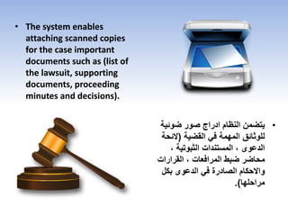 • The system enables
attaching scanned copies
for the case important
documents such as (list of
the lawsuit, supporting
documents, proceeding
minutes and decisions).
•‫ضوئي‬ ‫صور‬ ‫ادراج‬ ‫النظام‬ ‫يتضمن‬‫ة‬
‫القضية‬ ‫في‬ ‫المهمة‬ ‫للوثائق‬(‫الئح‬‫ة‬
، ‫الثبوتية‬ ‫المستندات‬ ، ‫الدعوى‬
‫القرارات‬ ، ‫المرافعات‬ ‫ضبط‬ ‫محاضر‬
‫بكل‬ ‫الدعوى‬ ‫في‬ ‫الصادرة‬ ‫واالحكام‬
‫مراحلها‬.)
 