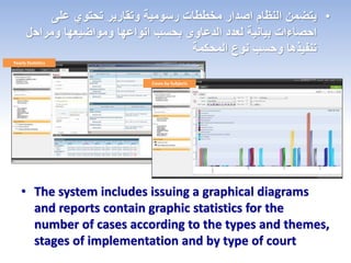 Yearly Statistics
Cases by Subjects
• The system includes issuing a graphical diagrams
and reports contain graphic statistics for the
number of cases according to the types and themes,
stages of implementation and by type of court
•‫على‬ ‫تحتوي‬ ‫وتقارير‬ ‫رسومية‬ ‫مخططات‬ ‫اصدار‬ ‫النظام‬ ‫يتضمن‬
‫ومراح‬ ‫ومواضيعها‬ ‫انواعها‬ ‫بحسب‬ ‫الدعاوى‬ ‫لعدد‬ ‫بيانية‬ ‫احصاءات‬‫ل‬
‫نوع‬ ‫وحسب‬ ‫تنفيذها‬‫المحكمة‬
 