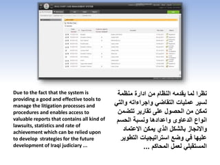 Due to the fact that the system is
providing a good and effective tools to
manage the litigation processes and
procedures and enables access to
valuable reports that contains all kind of
lawsuits, statistics and rate of
achievement which can be relied upon
to develop strategies for the future
development of Iraqi judiciary ...
‫منظمة‬ ‫ادارة‬ ‫من‬ ‫النظام‬ ‫يقدمه‬ ‫لما‬ ‫نظرا‬
‫و‬ ‫واجراءاته‬ ‫التقاضي‬ ‫عمليات‬ ‫لسير‬‫التي‬
‫تتض‬ ‫تقارير‬ ‫على‬ ‫الحصول‬ ‫من‬ ‫تمكن‬‫من‬
‫الحسم‬ ‫ونسبة‬ ‫واعدادها‬ ‫الدعاوى‬ ‫انواع‬
‫االعتماد‬ ‫يمكن‬ ‫الذي‬ ‫بالشكل‬ ‫واالنجاز‬
‫التط‬ ‫استراتيجيات‬ ‫وضع‬ ‫في‬ ‫عليها‬‫وير‬
‫المحاكم‬ ‫لعمل‬ ‫المستقبلي‬...
 