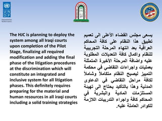 The HJC is planning to deploy the
system among all Iraqi courts
upon completion of the Pilot
Stage, finalizing all required
modification and adding the final
phase of the litigation procedures
at the discrimination which will
constitute an integrated and
inclusive system for all litigation
phases. This definitely requires
preparing for the material and
human resources in all iraqi courts
including a solid training strategies
‫يسعى‬‫مجلس‬‫القضاء‬‫األعلى‬‫الى‬‫تع‬‫ميم‬
‫تطبيق‬‫هذا‬‫النظام‬‫على‬‫كافة‬‫المحاكم‬
‫العراقية‬‫بعد‬‫انتهاء‬‫المرحلة‬‫التجري‬‫بية‬
‫للنظام‬‫واكمال‬‫كافة‬‫التعديالت‬‫المطلو‬‫بة‬
‫عليه‬‫واضافة‬‫المرحلة‬‫األخيرة‬‫المتمث‬‫لة‬
‫بعمليات‬‫واجراءات‬‫التقاضي‬‫في‬‫محك‬‫مة‬
‫التمييز‬‫ليصبح‬‫النظام‬‫ا‬‫ال‬‫متكام‬‫وش‬‫ا‬‫ال‬‫ام‬
‫لكافة‬‫مراحل‬‫التقاضي‬‫في‬‫الدعاوى‬
‫المدنية‬‫وهذا‬‫بالتأكيد‬‫يحتاج‬‫الى‬‫ته‬‫يئة‬
‫المستلزمات‬‫المادية‬‫والبشرية‬‫في‬
‫المحاكم‬‫كافة‬‫واجراء‬‫التدريبات‬‫الالزم‬‫ة‬
‫للكوادر‬‫العاملة‬‫عليه‬.
 