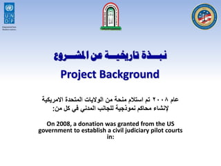 ‫عام‬٢٠٠٨‫االمريكية‬ ‫المتحدة‬ ‫الواليات‬ ‫من‬ ‫منحة‬ ‫استالم‬ ‫تم‬
‫من‬ ‫كل‬ ‫في‬ ‫المدني‬ ‫للجانب‬ ‫نموذجية‬ ‫محاكم‬ ‫إلنشاء‬:
Project Background
On 2008, a donation was granted from the US
government to establish a civil judiciary pilot courts
in:
 