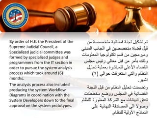 ‫متخصص‬ ‫قضائية‬ ‫لجنة‬ ‫تشكيل‬ ‫تم‬‫من‬ ‫ة‬
‫ا‬ ‫الجانب‬ ‫في‬ ‫متخصصين‬ ‫قضاة‬ ‫قبل‬‫لمدني‬
‫المعل‬ ‫تكنولوجيا‬ ‫قسم‬ ‫من‬ ‫ومبرمجين‬‫ومات‬
‫مجلس‬ ‫رئيس‬ ‫معالي‬ ‫قبل‬ ‫من‬ ‫بأمر‬ ‫وذلك‬
‫ت‬ ‫بعملية‬ ‫للمباشرة‬ ‫األعلى‬ ‫القضاء‬‫حليل‬
‫حوالي‬ ‫استغرقت‬ ‫والتي‬ ‫النظام‬(٦)
‫اشهر‬.
‫الل‬ ‫قبل‬ ‫من‬ ‫النظام‬ ‫تحليل‬ ‫وتضمنت‬‫جنة‬
‫مخططا‬ ‫ووضع‬ ‫المجلس‬ ‫في‬ ‫القضائية‬‫ت‬
‫ل‬ ‫المطورة‬ ‫الشركة‬ ‫مع‬ ‫البيانات‬ ‫تدفق‬‫لنظام‬
‫على‬ ‫النهائية‬ ‫المصادقة‬ ‫الى‬ ‫وصوال‬
‫للنظام‬ ‫األولية‬ ‫النماذج‬.
By order of H.E. the President of the
Supreme Judicial Council, a
Specialized judicial committee was
formed by specialized judges and
programmers from the IT section in
order to pursue the system analysis
process which took around (6)
months.
The analysis process also included
producing the system Workflow
Diagrams in coordination with the
System Developers down to the final
approval on the system prototypes.
 