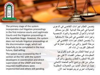 The primary stage of the system
incorporates civil litigation proceedings
in the first instance courts and Legitimate
Courts and the litigation proceedings in
the Appellate Stage. However, the system
does not include litigation proceedings at
the discrimination stage, which will
hopefully to be completed in the near
future, God willing.
The system was reviewed by the IT
section at the HJC with the system
developers in coordination and direct
supervision of the UNDP and many
required modifications were
implemented and others still pending.
‫الد‬ ‫في‬ ‫التقاضي‬ ‫اجراءات‬ ‫النظام‬ ‫يتضمن‬‫عوى‬
‫محاك‬ ‫من‬ ‫لكل‬ ‫البدائية‬ ‫المرحلة‬ ‫في‬ ‫المدنية‬‫م‬
‫الشخص‬ ‫والمواد‬ ‫الشخصية‬ ‫واالحوال‬ ‫البداءة‬‫ية‬
‫االستئنا‬ ‫المرحلة‬ ‫في‬ ‫التقاضي‬ ‫واجراءات‬‫فية‬
‫في‬ ‫التقاضي‬ ‫اجراءات‬ ‫النظام‬ ‫يتضمن‬ ‫وال‬
‫ف‬ ‫انجازها‬ ‫المؤمل‬ ‫من‬ ‫والتي‬ ‫التمييز‬ ‫مرحلة‬‫ي‬
‫هللا‬ ‫شاء‬ ‫ان‬ ‫القريب‬ ‫المستقبل‬.
‫تكنولوجي‬ ‫قسم‬ ‫قبل‬ ‫من‬ ‫النظام‬ ‫مراجعة‬ ‫تم‬‫ا‬
‫مع‬ ‫األعلى‬ ‫القضاء‬ ‫مجلس‬ ‫في‬ ‫المعلومات‬
‫واشراف‬ ‫وبتنسيق‬ ‫للنظام‬ ‫المطورة‬ ‫الشركة‬
‫االنما‬ ‫المتحدة‬ ‫األمم‬ ‫برنامج‬ ‫قبل‬ ‫من‬ ‫مباشر‬‫ئي‬
‫المطل‬ ‫التعديالت‬ ‫من‬ ‫العديد‬ ‫ادخال‬ ‫تم‬ ‫حيث‬‫وبة‬
‫اآلن‬ ‫لحد‬ ‫تنفيذها‬ ‫يتم‬ ‫لم‬ ‫اخرى‬ ‫وتعديالت‬.
 
