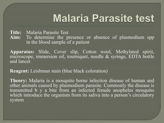Title: Malaria Parasite Test
Aim: To determine the presence or absence of plasmodium spp
in the blood sample of a patient
Apparatus: Slide, Cover slip, Cotton wool, Methylated spirit,
microscope, immersion oil, tourniquet, needle & syringe, EDTA bottle
and lancet
Reagent: Leishman stain (blue black coloration)
Theory: Malaria is a mosquito borne infection disease of human and
other animals caused by plasmodium parasite. Commonly the disease is
transmitted b y a bite from an infected female anopheles mosquito
which introduce the organism from its saliva into a person’s circulatory
system
 
