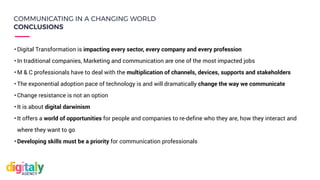 • Digital Transformation is impacting every sector, every company and every profession
• In traditional companies, Marketing and communication are one of the most impacted jobs
• M & C professionals have to deal with the multiplication of channels, devices, supports and stakeholders
• The exponential adoption pace of technology is and will dramatically change the way we communicate
• Change resistance is not an option
• It is about digital darwinism
• It offers a world of opportunities for people and companies to re-define who they are, how they interact and
where they want to go
• Developing skills must be a priority for communication professionals
COMMUNICATING IN A CHANGING WORLD
CONCLUSIONS
 