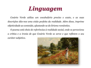 Cesário Verde utiliza um vocabulário preciso e exato, e as suas
descrições dão-nos uma visão perfeita da realidade. Além disso, imprime
objetividade ao conteúdo, afastando-se do lirismo romântico.
O poema está cheio de referências à realidade social, onde se perceciona
a crítica e a ironia de que Cesário Verde se serve e que refletem o seu
caráter subjetivo.
 