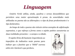 Cesário Verde utiliza, ainda, quadras e versos decassilábicos que
permitem uma maior aproximação à prosa. As sonoridades mais
utilizadas no poema são as aliterações e o tipo de frase predominante é o
tipo declarativo.
Ao longo de todo o poema são visíveis vários exemplos de adjetivação
expressiva, o que reforça a forma como o sujeito poético caracteriza as
duas realidades presentes – o campo e a cidade.
O sujeito lírico dá bastante importância ao
imperfeito do indicativo neste poema para
indicar que o fascínio que a “Débil” exerceu
sobre ele é durável e que perdura.
 