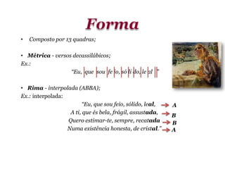 • Composto por 13 quadras;
• Métrica - versos decassilábicos;
Ex.:
“Eu, que sou fe io, só li do, le al ”
• Rima - interpolada (ABBA);
Ex.: interpolada:
“Eu, que sou feio, sólido, leal,
A ti, que és bela, frágil, assustada,
Quero estimar-te, sempre, recatada
Numa existência honesta, de cristal.”
B
A
B
A
 