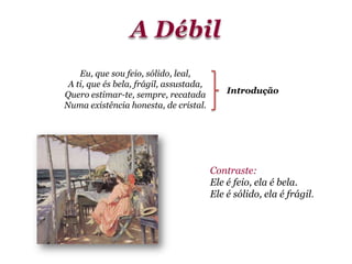 Eu, que sou feio, sólido, leal,
A ti, que és bela, frágil, assustada,
Quero estimar-te, sempre, recatada
Numa existência honesta, de cristal.
Contraste:
Ele é feio, ela é bela.
Ele é sólido, ela é frágil.
Introdução
 