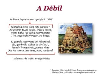 Sentado à mesa dum café devasso*,
Ao avistar-te, há pouco, fraca e loura,
Nesta Babel tão velha e corruptora,
Tive tenções de oferecer-te o braço.
E, quando socorreste um miserável,
Eu, que bebia cálices de absinto*,
Mandei ir a garrafa, porque sinto
Que me tornas prestante, bom, saudável.
* Devasso: libertino, indivíduo desregrado, depravado;
* Absinto: licor realizado com uma planta aromática
Ambiente degradante em oposição à “Débil”
Influência da “Débil” no sujeito lírico
 