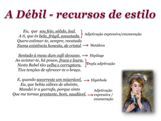 Eu, que sou feio, sólido, leal,
A ti, que és bela, frágil, assustada,
Quero estimar-te, sempre, recatada
Numa existência honesta, de cristal.
Sentado à mesa dum café devasso,
Ao avistar-te, há pouco, fraca e loura,
Nesta Babel tão velha e corruptora,
Tive tenções de oferecer-te o braço.
E, quando socorreste um miserável,
Eu, que bebia cálices de absinto,
Mandei ir a garrafa, porque sinto
Que me tornas prestante, bom, saudável.
Adjetivação expressiva/enumeração
Metáfora
Dupla adjetivação
Hipálage
Adjetivação
expressiva /
enumeração
Hipérbole
 