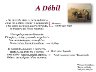 « Ela aí vem!» disse eu para os demais;
e pus-me a olhar, vexado* e suspirando,
o teu corpo que pulsa, alegre e brando,
na frescura dos linhos matinais.
Via-te pela porta envidraçada;
E invejava, - talvez que o não suspeites! -
Esse vestido simples, sem enfeites,
Nessa cintura tenra, imaculada.
Ia passando, a quatro, o patriarca.
Triste eu saí. Doía-me a cabeça;
Uma turba* ruidosa, negra, espessa,
Voltava das exéquias* dum monarca.
Adjetivação dupla
Hipálage
Adjetivação expressiva / Enumeração
Sinestesia
* Vexado: humilhado
*Turba: multidão
*Exéquias: orações
Hipérbato / Inversão
 