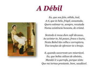 Eu, que sou feio, sólido, leal,
A ti, que és bela, frágil, assustada,
Quero estimar-te, sempre, recatada
Numa existência honesta, de cristal.
Sentado à mesa dum café devasso,
Ao avistar-te, há pouco, fraca e loura,
Nesta Babel tão velha e corruptora,
Tive tenções de oferecer-te o braço.
E, quando socorreste um miserável,
Eu, que bebia cálices de absinto,
Mandei ir a garrafa, porque sinto
Que me tornas prestante, bom, saudável.
 