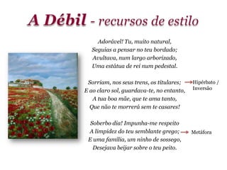 Adorável! Tu, muito natural,
Seguias a pensar no teu bordado;
Avultava, num largo arborizado,
Uma estátua de rei num pedestal.
Sorriam, nos seus trens, os titulares;
E ao claro sol, guardava-te, no entanto,
A tua boa mãe, que te ama tanto,
Que não te morrerá sem te casares!
Soberbo dia! Impunha-me respeito
A limpidez do teu semblante grego;
E uma família, um ninho de sossego,
Desejava beijar sobre o teu peito.
Metáfora
Hipérbato /
Inversão
 