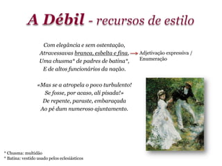 Com elegância e sem ostentação,
Atravessavas branca, esbelta e fina,
Uma chusma* de padres de batina*,
E de altos funcionários da nação.
«Mas se a atropela o povo turbulento!
Se fosse, por acaso, ali pisada!»
De repente, paraste, embaraçada
Ao pé dum numeroso ajuntamento.
* Chusma: multidão
* Batina: vestido usado pelos eclesiásticos
Adjetivação expressiva /
Enumeração
 