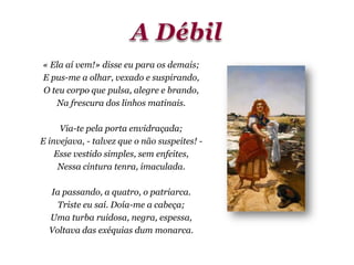 « Ela aí vem!» disse eu para os demais;
E pus-me a olhar, vexado e suspirando,
O teu corpo que pulsa, alegre e brando,
Na frescura dos linhos matinais.
Via-te pela porta envidraçada;
E invejava, - talvez que o não suspeites! -
Esse vestido simples, sem enfeites,
Nessa cintura tenra, imaculada.
Ia passando, a quatro, o patriarca.
Triste eu saí. Doía-me a cabeça;
Uma turba ruidosa, negra, espessa,
Voltava das exéquias dum monarca.
 