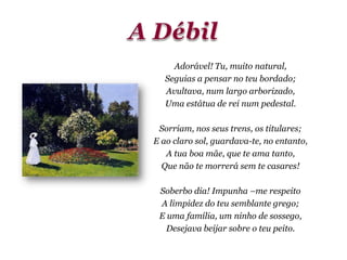 Adorável! Tu, muito natural,
Seguias a pensar no teu bordado;
Avultava, num largo arborizado,
Uma estátua de rei num pedestal.
Sorriam, nos seus trens, os titulares;
E ao claro sol, guardava-te, no entanto,
A tua boa mãe, que te ama tanto,
Que não te morrerá sem te casares!
Soberbo dia! Impunha –me respeito
A limpidez do teu semblante grego;
E uma família, um ninho de sossego,
Desejava beijar sobre o teu peito.
 
