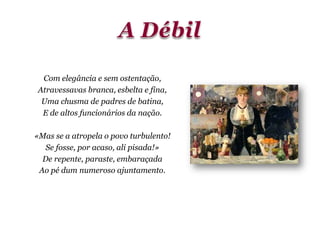 Com elegância e sem ostentação,
Atravessavas branca, esbelta e fina,
Uma chusma de padres de batina,
E de altos funcionários da nação.
«Mas se a atropela o povo turbulento!
Se fosse, por acaso, ali pisada!»
De repente, paraste, embaraçada
Ao pé dum numeroso ajuntamento.
 