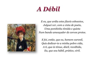 E eu, que urdia estes fáceis esbocetos,
Julguei ver, com a vista de poeta,
Uma pombinha tímida e quieta
Num bando ameaçador de corvos pretos.
E foi, então, que eu, homem varonil,
Quis dedicar-te a minha pobre vida,
A ti, que és ténue, dócil, recolhida,
Eu, que sou hábil, prático, viril.
 