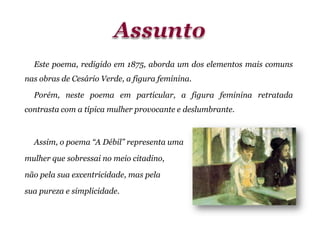 Este poema, redigido em 1875, aborda um dos elementos mais comuns
nas obras de Cesário Verde, a figura feminina.
Porém, neste poema em particular, a figura feminina retratada
contrasta com a típica mulher provocante e deslumbrante.
Assim, o poema “A Débil” representa uma
mulher que sobressai no meio citadino,
não pela sua excentricidade, mas pela
sua pureza e simplicidade.
 