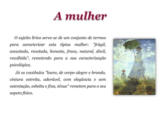 O sujeito lírico serve-se de um conjunto de termos
para caracterizar esta típica mulher: "frágil,
assustada, recatada, honesta, fraca, natural, dócil,
recolhida", remetendo para a sua caracterização
psicológica.
Já os vocábulos "loura, de corpo alegre e brando,
cintura estreita, adorável, com elegância e sem
ostentação, esbelta e fina, ténue" remetem para o seu
aspeto físico.
 