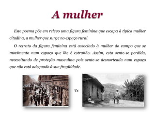 Este poema põe em relevo uma figura feminina que escapa à típica mulher
citadina, a mulher que surge no espaço rural.
O retrato da figura feminina está associado à mulher do campo que se
movimenta num espaço que lhe é estranho. Assim, esta sente-se perdida,
necessitando de proteção masculina pois sente-se desnorteada num espaço
que não está adequado à sua fragilidade.
Vs
 
