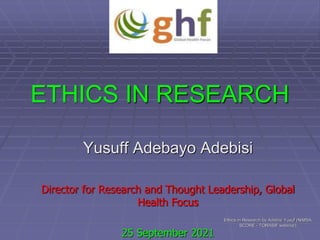 ETHICS IN RESEARCH
Yusuff Adebayo Adebisi
Director for Research and Thought Leadership, Global
Health Focus
25 September 2021
Ethics in Research by Adebisi Yusuf (NiMSA
SCORE - TORASIF webinar)
 