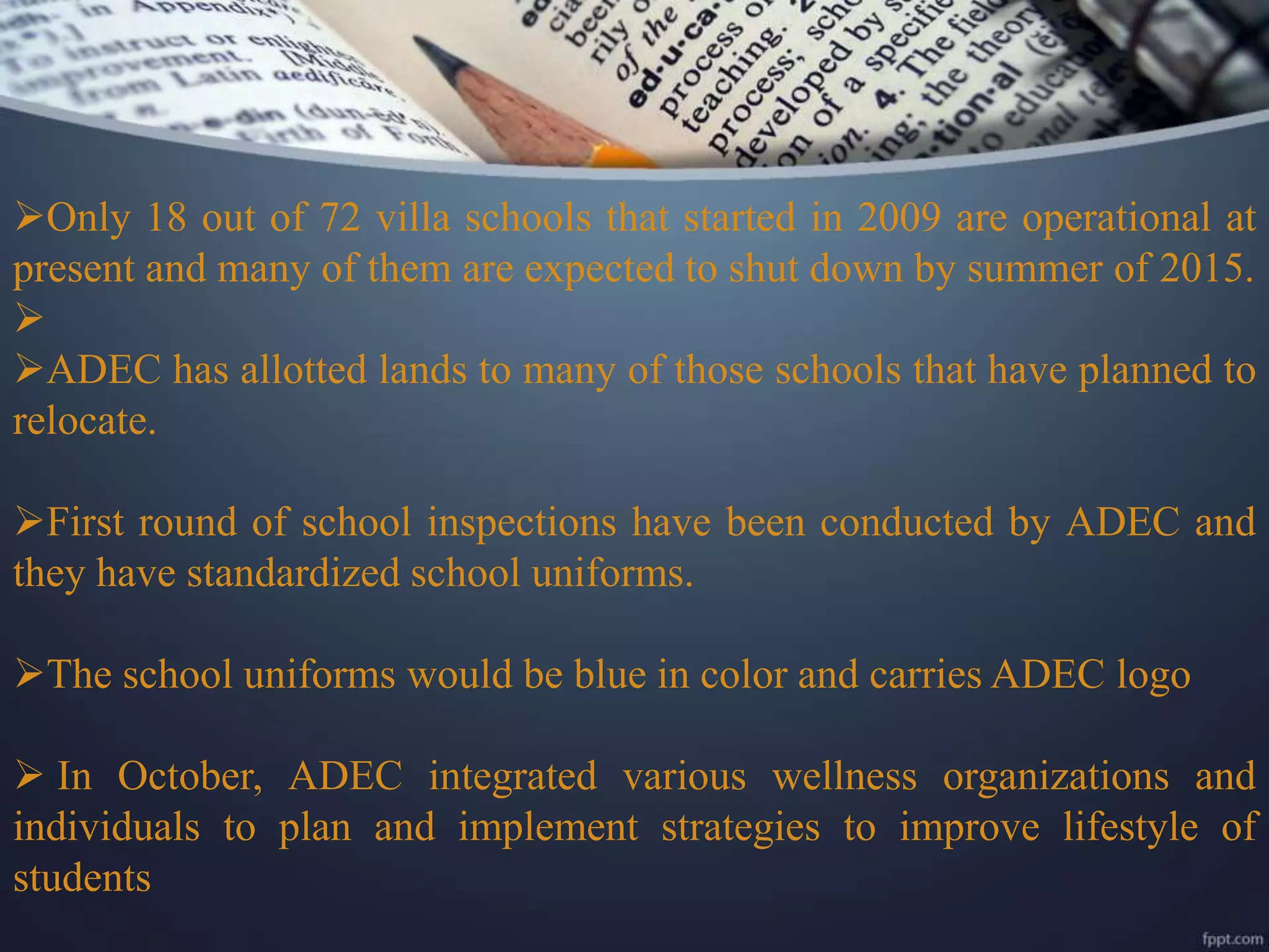 Only 18 out of 72 villa schools that started in 2009 are operational at
present and many of them are expected to shut down by summer of 2015.

ADEC has allotted lands to many of those schools that have planned to
relocate.
First round of school inspections have been conducted by ADEC and
they have standardized school uniforms.
The school uniforms would be blue in color and carries ADEC logo
 In October, ADEC integrated various wellness organizations and
individuals to plan and implement strategies to improve lifestyle of
students
 