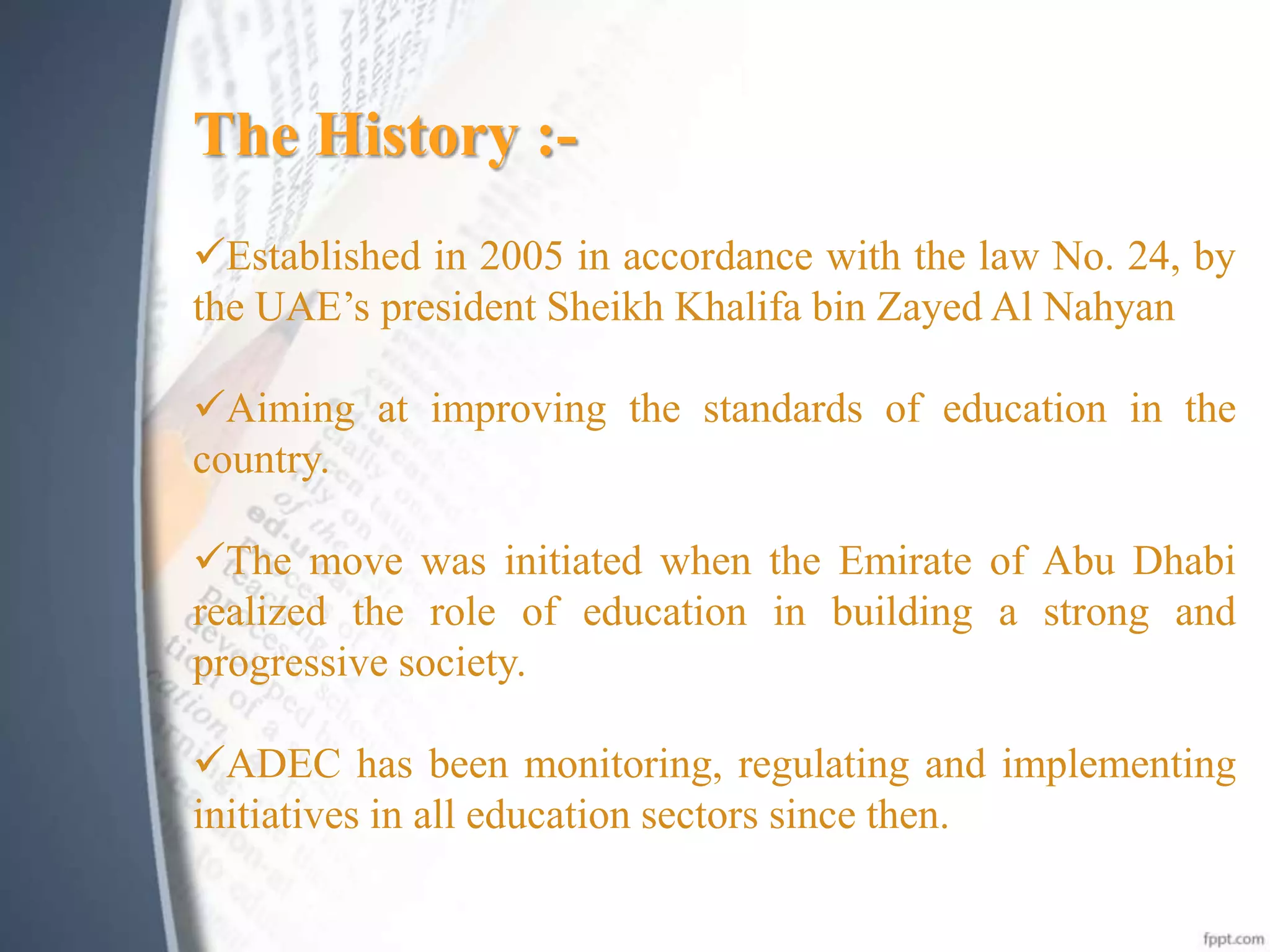The History :-
Established in 2005 in accordance with the law No. 24, by
the UAE’s president Sheikh Khalifa bin Zayed Al Nahyan
Aiming at improving the standards of education in the
country.
The move was initiated when the Emirate of Abu Dhabi
realized the role of education in building a strong and
progressive society.
ADEC has been monitoring, regulating and implementing
initiatives in all education sectors since then.
 