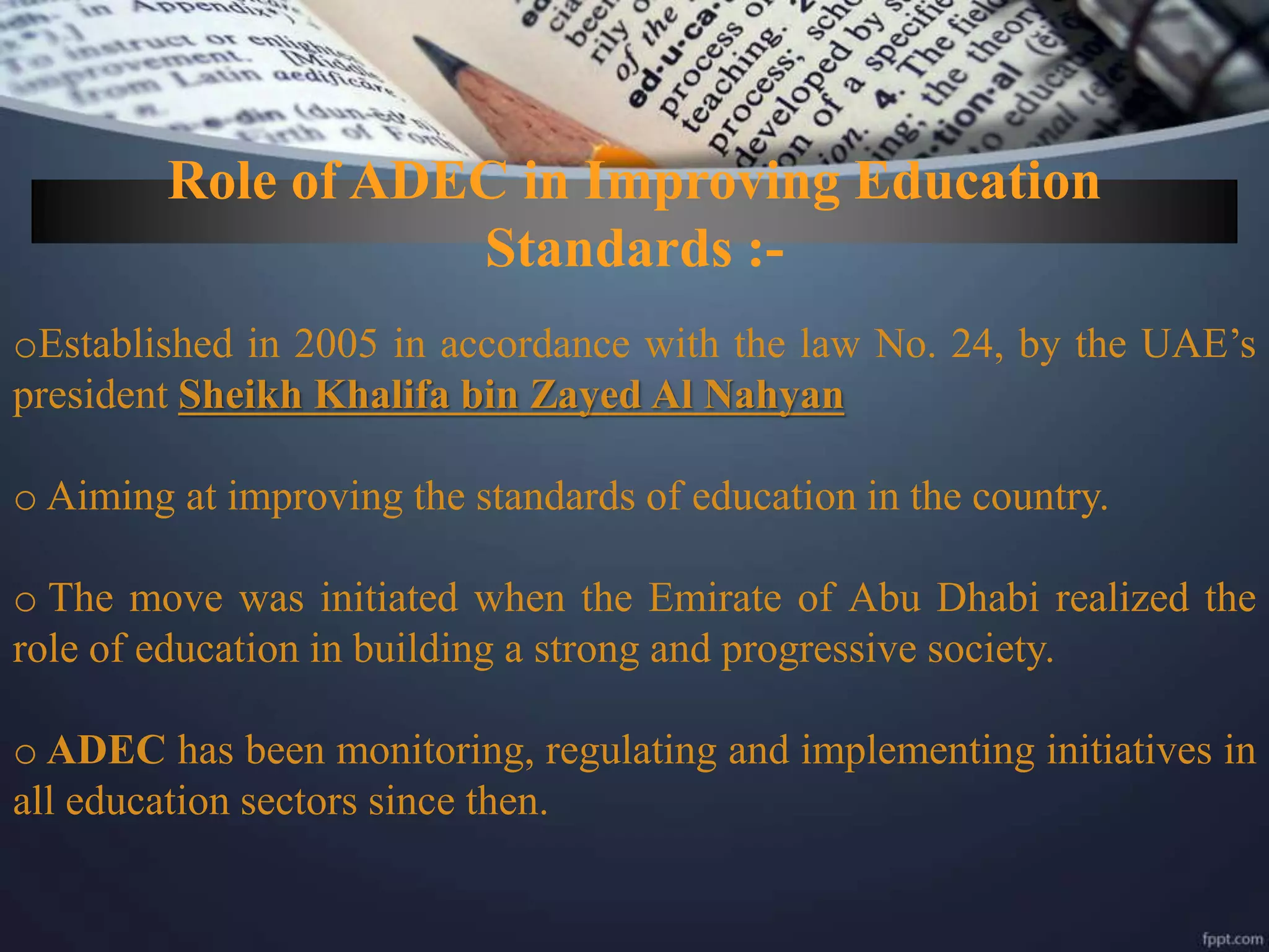 Role of ADEC in Improving Education
Standards :-
oEstablished in 2005 in accordance with the law No. 24, by the UAE’s
president Sheikh Khalifa bin Zayed Al Nahyan
o Aiming at improving the standards of education in the country.
o The move was initiated when the Emirate of Abu Dhabi realized the
role of education in building a strong and progressive society.
o ADEC has been monitoring, regulating and implementing initiatives in
all education sectors since then.
 