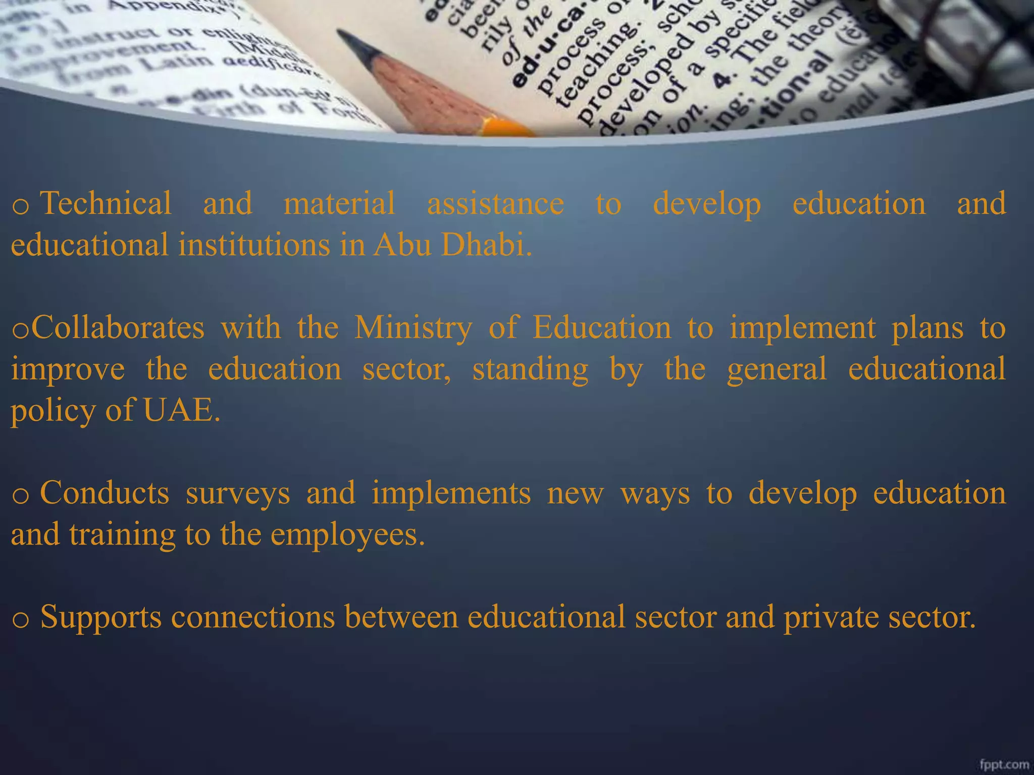 o Technical and material assistance to develop education and
educational institutions in Abu Dhabi.
oCollaborates with the Ministry of Education to implement plans to
improve the education sector, standing by the general educational
policy of UAE.
o Conducts surveys and implements new ways to develop education
and training to the employees.
o Supports connections between educational sector and private sector.
 