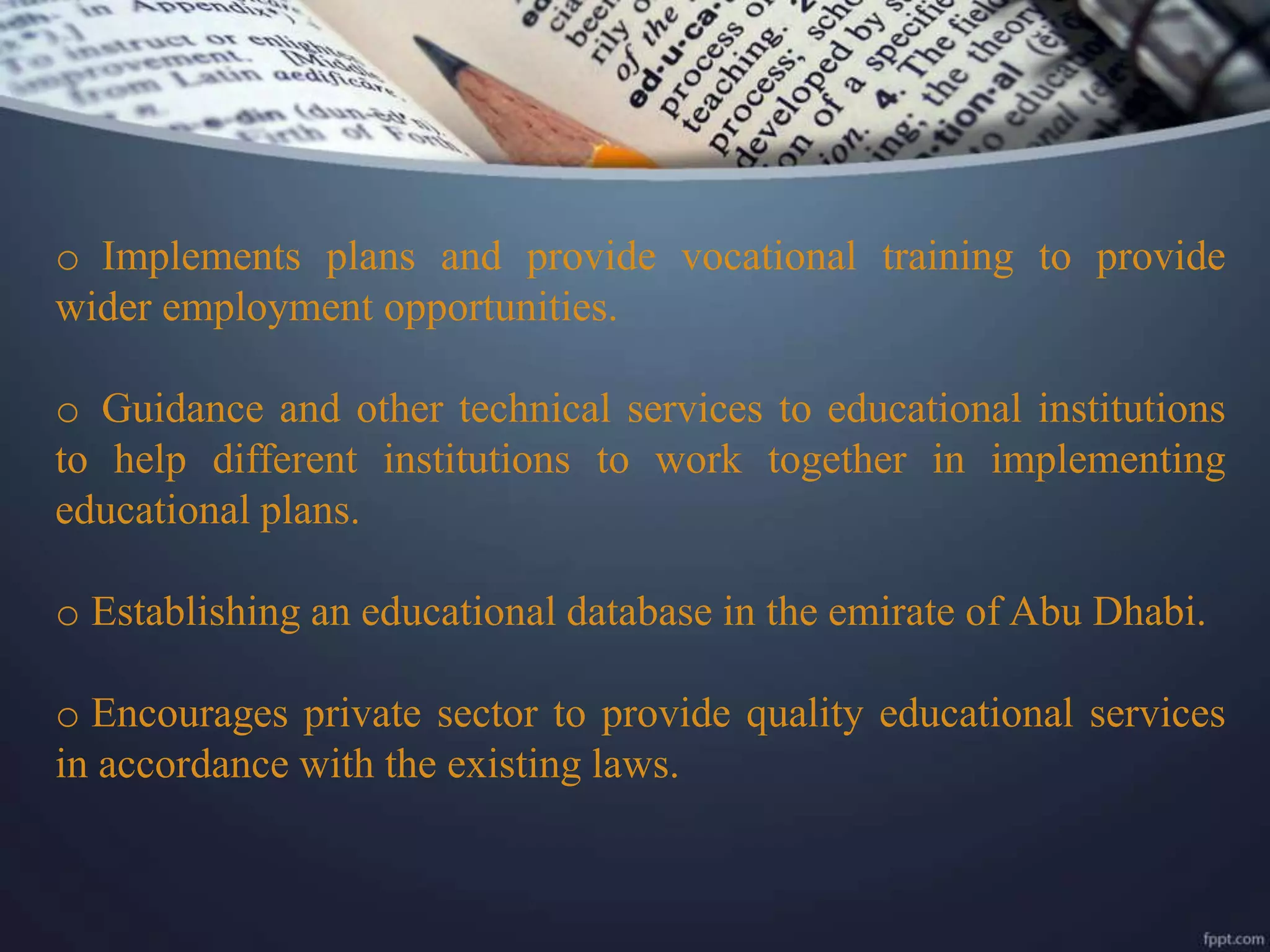 o Implements plans and provide vocational training to provide
wider employment opportunities.
o Guidance and other technical services to educational institutions
to help different institutions to work together in implementing
educational plans.
o Establishing an educational database in the emirate of Abu Dhabi.
o Encourages private sector to provide quality educational services
in accordance with the existing laws.
 