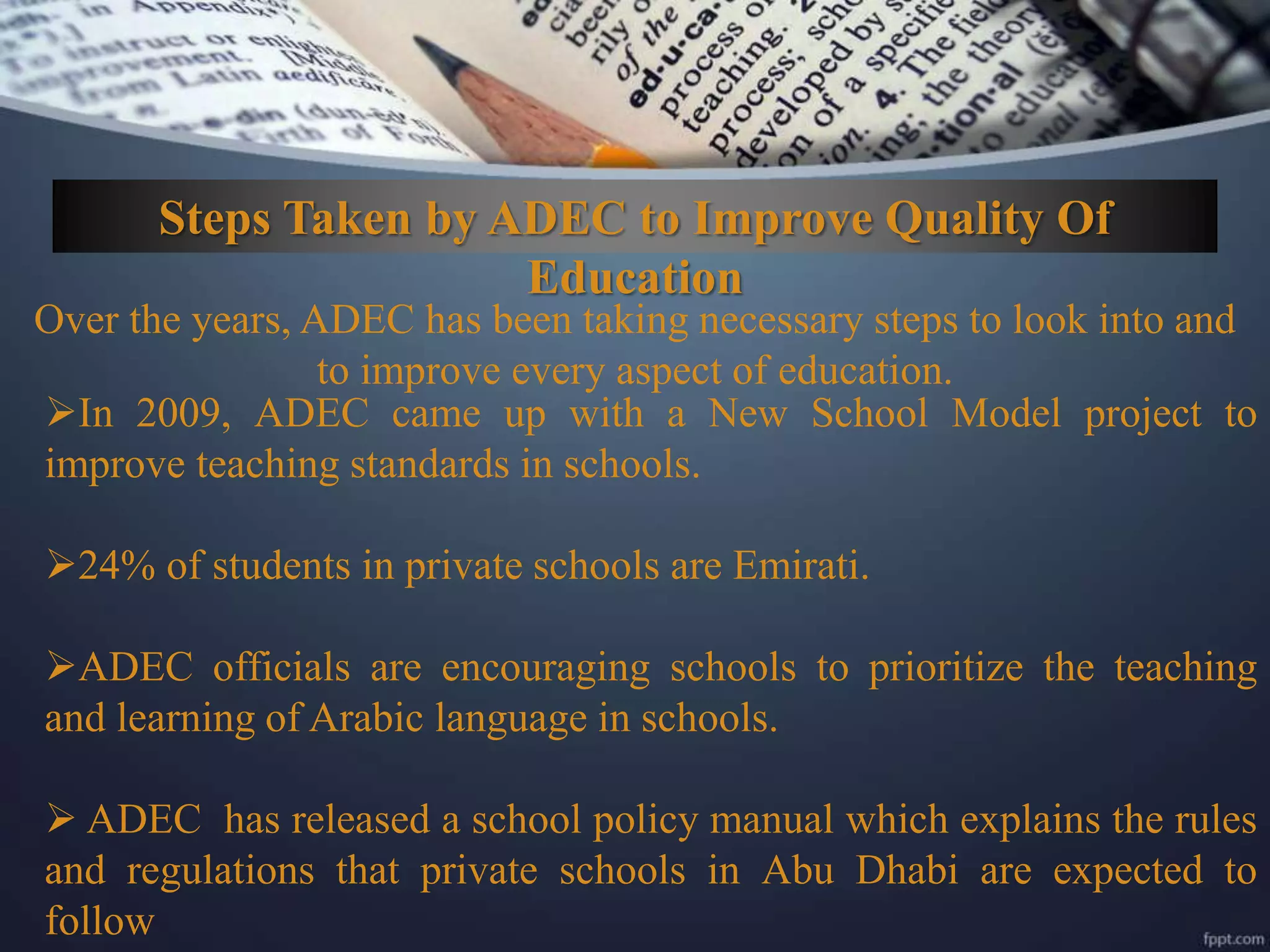 Steps Taken by ADEC to Improve Quality Of
Education
Over the years, ADEC has been taking necessary steps to look into and
to improve every aspect of education.
In 2009, ADEC came up with a New School Model project to
improve teaching standards in schools.
24% of students in private schools are Emirati.
ADEC officials are encouraging schools to prioritize the teaching
and learning of Arabic language in schools.
 ADEC has released a school policy manual which explains the rules
and regulations that private schools in Abu Dhabi are expected to
follow
 