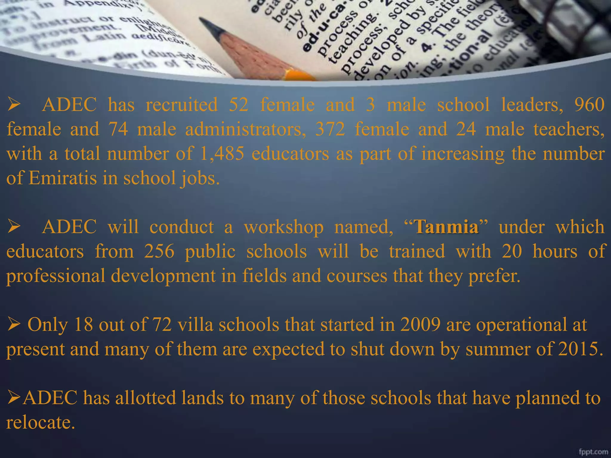  ADEC has recruited 52 female and 3 male school leaders, 960
female and 74 male administrators, 372 female and 24 male teachers,
with a total number of 1,485 educators as part of increasing the number
of Emiratis in school jobs.
 ADEC will conduct a workshop named, “Tanmia” under which
educators from 256 public schools will be trained with 20 hours of
professional development in fields and courses that they prefer.
 Only 18 out of 72 villa schools that started in 2009 are operational at
present and many of them are expected to shut down by summer of 2015.
ADEC has allotted lands to many of those schools that have planned to
relocate.
 