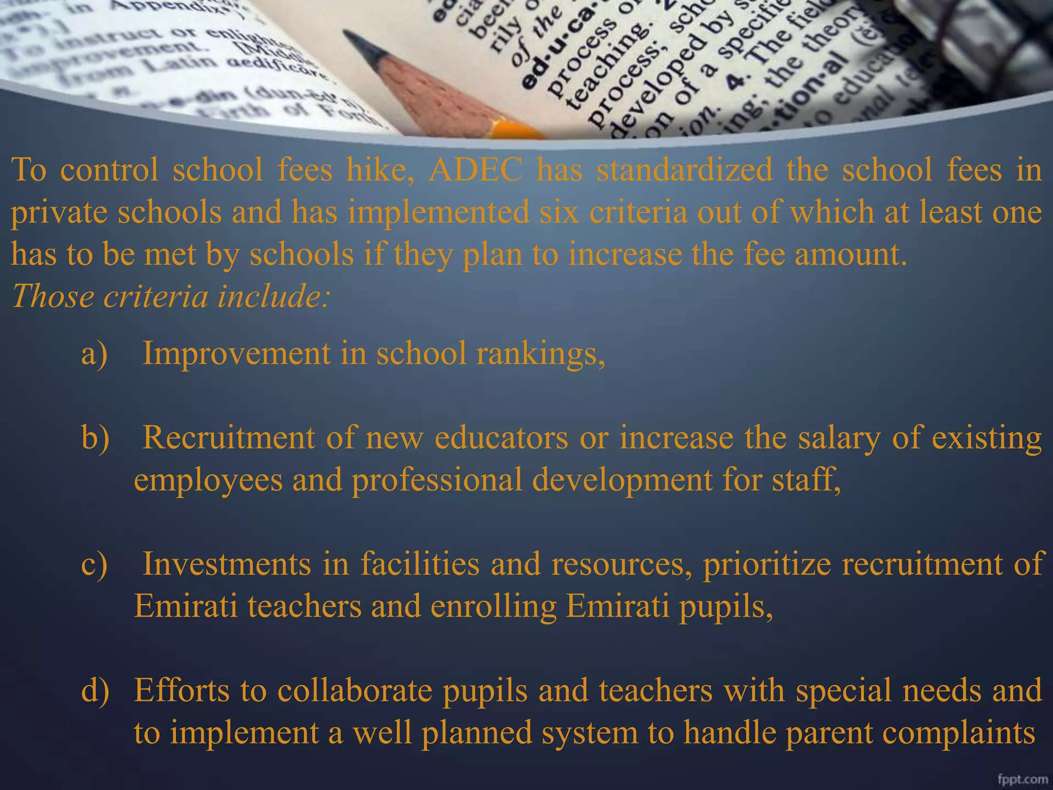 To control school fees hike, ADEC has standardized the school fees in
private schools and has implemented six criteria out of which at least one
has to be met by schools if they plan to increase the fee amount.
Those criteria include:
a) Improvement in school rankings,
b) Recruitment of new educators or increase the salary of existing
employees and professional development for staff,
c) Investments in facilities and resources, prioritize recruitment of
Emirati teachers and enrolling Emirati pupils,
d) Efforts to collaborate pupils and teachers with special needs and
to implement a well planned system to handle parent complaints
 