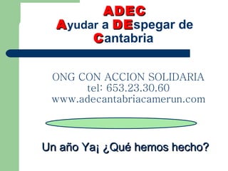 ADEC   A yudar  a  DE spegar de  C antabria ONG CON ACCION SOLIDARIA tel: 653.23.30.60 www.adecantabriacamerun.com Un año Ya¡ ¿Qué hemos hecho? 