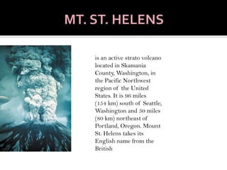 MT. ST. HELENSis an active strato volcano located in Skamania County, Washington, in the Pacific Northwest region of the United States. It is 96 miles (154 km) south of Seattle, Washington and 50 miles (80 km) northeast of Portland, Oregon. Mount St. Helens takes its English name from the British