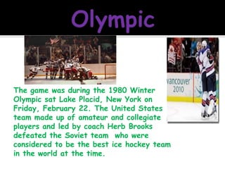 OlympicThe game was during the 1980 Winter Olympic sat Lake Placid, New York on Friday, February 22. The United States team made up of amateur and collegiate players and led by coach Herb Brooks defeated the Soviet team  who were considered to be the best ice hockey team in the world at the time.