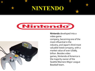 NINTENDONintendo developed into a video game company, becoming one of the most influential in the industry, and Japan's third most valuable listed company, with a market value of over US$85 billion. Besides video games, Nintendo of America is the majority owner of the Seattle Mariners Major League Baseball team.